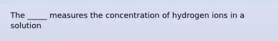 The _____ measures the concentration of hydrogen ions in a solution