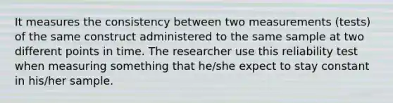 It measures the consistency between two measurements (tests) of the same construct administered to the same sample at two different points in time. The researcher use this reliability test when measuring something that he/she expect to stay constant in his/her sample.