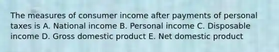 The measures of consumer income after payments of personal taxes is A. National income B. Personal income C. Disposable income D. Gross domestic product E. Net domestic product