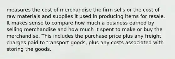 measures the cost of merchandise the firm sells or the cost of raw materials and supplies it used in producing items for resale. It makes sense to compare how much a business earned by selling merchandise and how much it spent to make or buy the merchandise. This includes the purchase price plus any freight charges paid to transport goods, plus any costs associated with storing the goods.