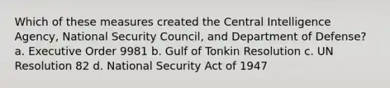 Which of these measures created the Central Intelligence Agency, National Security Council, and Department of Defense? a. Executive Order 9981 b. Gulf of Tonkin Resolution c. UN Resolution 82 d. National Security Act of 1947