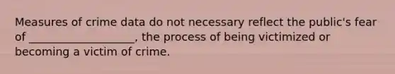 Measures of crime data do not necessary reflect the public's fear of ___________________, the process of being victimized or becoming a victim of crime.