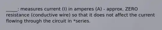 _____: measures current (I) in amperes (A) - approx. ZERO resistance (conductive wire) so that it does not affect the current flowing through the circuit in *series.