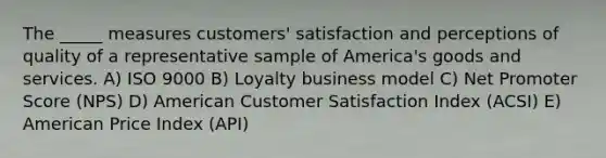 The _____ measures customers' satisfaction and perceptions of quality of a representative sample of America's goods and services. A) ISO 9000 B) Loyalty business model C) Net Promoter Score (NPS) D) American Customer Satisfaction Index (ACSI) E) American Price Index (API)