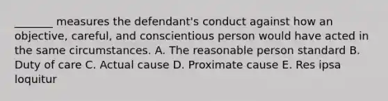 ​_______ measures the​ defendant's conduct against how an​ objective, careful, and conscientious person would have acted in the same circumstances. A. The reasonable person standard B. Duty of care C. Actual cause D. Proximate cause E. Res ipsa loquitur