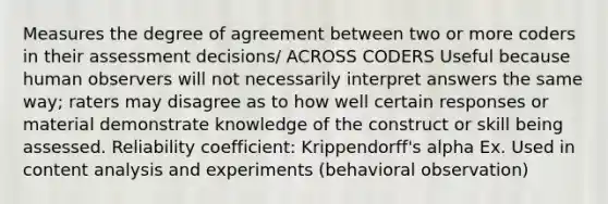 Measures the degree of agreement between two or more coders in their assessment decisions/ ACROSS CODERS Useful because human observers will not necessarily interpret answers the same way; raters may disagree as to how well certain responses or material demonstrate knowledge of the construct or skill being assessed. Reliability coefficient: Krippendorff's alpha Ex. Used in content analysis and experiments (behavioral observation)