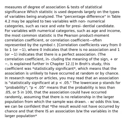 measures of degree of association & tests of statistical significance Which statistic is used depends largely on the types of variables being analyzed. The "percentage difference" in Table 4.2 may be applied to two variables with non- numerical categories, such as race and vote for presi- dential candidate. For variables with numerical categories, such as age and income, the most common statistic is the Pearson product-moment correlation coefficient, or correlation coefficient—often represented by the symbol r. [Correlation coefficients vary from 0 to 1 (or −1), where 0 indicates that there is no association and 1 (or −1) indicates that there is a perfect association. (The correlation coefficient, in- cluding the meaning of the sign, + or −, is explained further in Chapter 12.)] In Broh's study, this coefficient was *statistically significant*, which means that the association is unlikely to have occurred at random or by chance. In research reports or articles, you may read that an association is "statistically significant at p < .05." The lowercase p stands for "probability"; "p < .05" means that the probability is less than .05, or 5 in 100, that the association could have occurred randomly, assuming that there is no relationship in the larger population from which the sample was drawn. - w/ odds this low, we can be confident that *the result would not have occurred by chance and that there IS an association b/w the variables in the larger population*