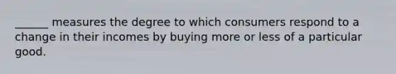 ______ measures the degree to which consumers respond to a change in their incomes by buying more or less of a particular good.