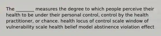 The ________ measures the degree to which people perceive their health to be under their personal control, control by the health practitioner, or chance. health locus of control scale window of vulnerability scale health belief model abstinence violation effect