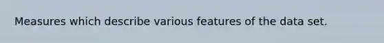 Measures which describe various features of the data set.