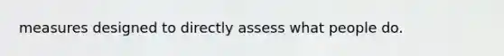 measures designed to directly assess what people do.