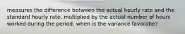 measures the difference between the actual hourly rate and the standard hourly rate, multiplied by the actual number of hours worked during the period; when is the variance favorabe?