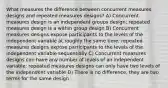 What measures the difference between concurrent measures designs and repeated measures designs? A) Concurrent measures design is an independent groups design; repeated measures design is a within group design B) Concurrent measures designs expose participants to the levels of the independent variable at roughly the same time; repeated measures designs expose participants to the levels of the independent variable sequentially C) Concurrent measures designs can have any number of levels of an independent variable; repeated measures designs can only have two levels of the independent variable D) There is no difference, they are two terms for the same design