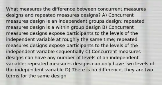 What measures the difference between concurrent measures designs and repeated measures designs? A) Concurrent measures design is an independent groups design; repeated measures design is a within group design B) Concurrent measures designs expose participants to the levels of the independent variable at roughly the same time; repeated measures designs expose participants to the levels of the independent variable sequentially C) Concurrent measures designs can have any number of levels of an independent variable; repeated measures designs can only have two levels of the independent variable D) There is no difference, they are two terms for the same design