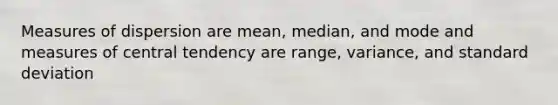 Measures of dispersion are mean, median, and mode and measures of central tendency are range, variance, and standard deviation