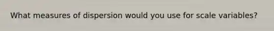 What measures of dispersion would you use for scale variables?
