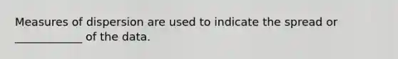 Measures of dispersion are used to indicate the spread or ____________ of the data.