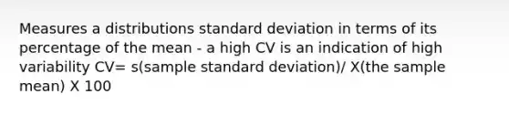 Measures a distributions standard deviation in terms of its percentage of the mean - a high CV is an indication of high variability CV= s(sample standard deviation)/ X(the sample mean) X 100