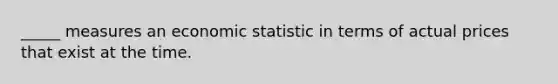 _____ measures an economic statistic in terms of actual prices that exist at the time.