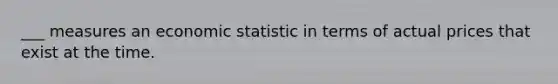 ___ measures an economic statistic in terms of actual prices that exist at the time.