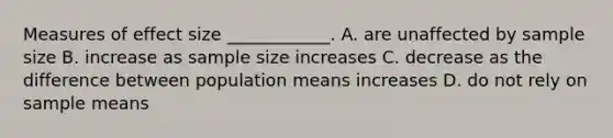 Measures of effect size ____________. A. are unaffected by sample size B. increase as sample size increases C. decrease as the difference between population means increases D. do not rely on sample means