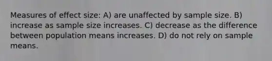 Measures of effect size: A) are unaffected by sample size. B) increase as sample size increases. C) decrease as the difference between population means increases. D) do not rely on sample means.