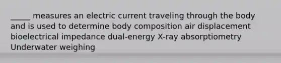 _____ measures an electric current traveling through the body and is used to determine body composition air displacement bioelectrical impedance dual-energy X-ray absorptiometry Underwater weighing