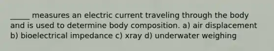 _____ measures an electric current traveling through the body and is used to determine body composition. a) air displacement b) bioelectrical impedance c) xray d) underwater weighing