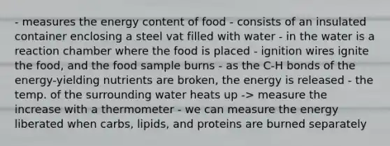 - measures the energy content of food - consists of an insulated container enclosing a steel vat filled with water - in the water is a reaction chamber where the food is placed - ignition wires ignite the food, and the food sample burns - as the C-H bonds of the energy-yielding nutrients are broken, the energy is released - the temp. of the surrounding water heats up -> measure the increase with a thermometer - we can measure the energy liberated when carbs, lipids, and proteins are burned separately