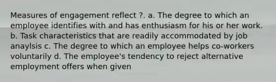 Measures of engagement reflect ?. a. The degree to which an employee identifies with and has enthusiasm for his or her work. b. Task characteristics that are readily accommodated by job anaylsis c. The degree to which an employee helps co-workers voluntarily d. The employee's tendency to reject alternative employment offers when given