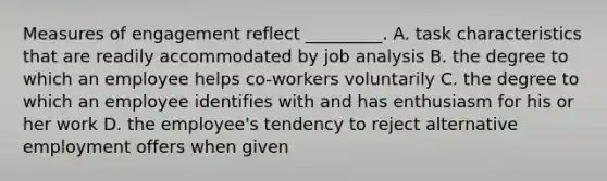 Measures of engagement reflect _________. A. task characteristics that are readily accommodated by job analysis B. the degree to which an employee helps co-workers voluntarily C. the degree to which an employee identifies with and has enthusiasm for his or her work D. the employee's tendency to reject alternative employment offers when given