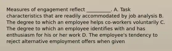 Measures of engagement reflect __________. A. Task characteristics that are readily accommodated by job analysis B. The degree to which an employee helps co-workers voluntarily C. The degree to which an employee identifies with and has enthusiasm for his or her work D. The employee's tendency to reject alternative employment offers when given