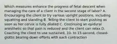 Which measures enhance the progress of fetal descent when managing the care of a client in the second stage of labor? A. Encouraging the client to try various upright positions, including squatting and standing B. Telling the client to start pushing as soon as her cervix is fully dilated C. Continuing an epidural anesthetic so that pain is reduced and the client can relax D. Coaching the client to use sustained, 10- to 15-second, closed-glottis bearing-down efforts with each contraction