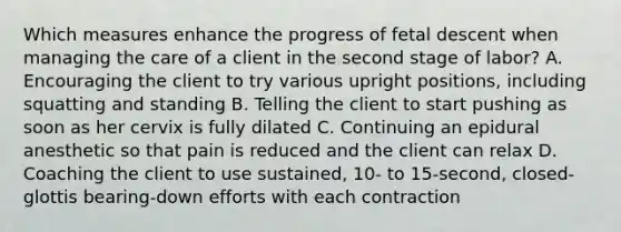 Which measures enhance the progress of fetal descent when managing the care of a client in the second stage of labor? A. Encouraging the client to try various upright positions, including squatting and standing B. Telling the client to start pushing as soon as her cervix is fully dilated C. Continuing an epidural anesthetic so that pain is reduced and the client can relax D. Coaching the client to use sustained, 10- to 15-second, closed-glottis bearing-down efforts with each contraction