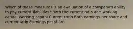 Which of these measures is an evaluation of a company's ability to pay current liabilities? Both the current ratio and working capital Working capital Current ratio Both earnings per share and current ratio Earnings per share