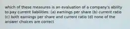 which of these measures is an evaluation of a company's ability to pay current liabilities: (a) earnings per share (b) current ratio (c) both earnings per share and current ratio (d) none of the answer choices are correct