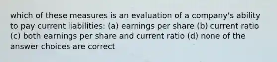 which of these measures is an evaluation of a company's ability to pay current liabilities: (a) earnings per share (b) current ratio (c) both earnings per share and current ratio (d) none of the answer choices are correct