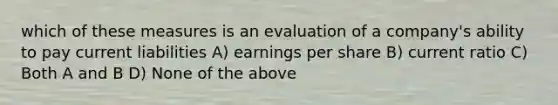 which of these measures is an evaluation of a company's ability to pay current liabilities A) earnings per share B) current ratio C) Both A and B D) None of the above