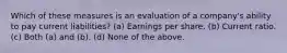 Which of these measures is an evaluation of a company's ability to pay current liabilities? (a) Earnings per share. (b) Current ratio. (c) Both (a) and (b). (d) None of the above.