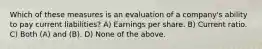 Which of these measures is an evaluation of a company's ability to pay current liabilities? A) Earnings per share. B) Current ratio. C) Both (A) and (B). D) None of the above.