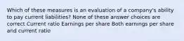 Which of these measures is an evaluation of a company's ability to pay current liabilities? None of these answer choices are correct Current ratio Earnings per share Both earnings per share and current ratio