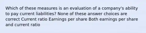 Which of these measures is an evaluation of a company's ability to pay current liabilities? None of these answer choices are correct Current ratio Earnings per share Both earnings per share and current ratio