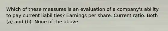 Which of these measures is an evaluation of a company's ability to pay current liabilities? Earnings per share. Current ratio. Both (a) and (b). None of the above