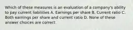 Which of these measures is an evaluation of a company's ability to pay current liabilities A. Earnings per share B. Current ratio C. Both earnings per share and current ratio D. None of these answer choices are correct