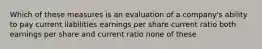 Which of these measures is an evaluation of a company's ability to pay current liabilities earnings per share current ratio both earnings per share and current ratio none of these