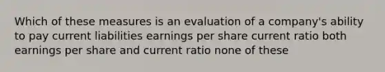 Which of these measures is an evaluation of a company's ability to pay current liabilities earnings per share current ratio both earnings per share and current ratio none of these