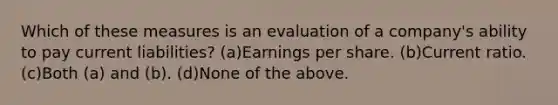 Which of these measures is an evaluation of a company's ability to pay current liabilities? (a)Earnings per share. (b)Current ratio. (c)Both (a) and (b). (d)None of the above.