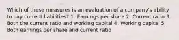 Which of these measures is an evaluation of a company's ability to pay current liabilities? 1. Earnings per share 2. Current ratio 3. Both the current ratio and working capital 4. Working capital 5. Both earnings per share and current ratio