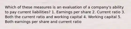 Which of these measures is an evaluation of a company's ability to pay current liabilities? 1. Earnings per share 2. Current ratio 3. Both the current ratio and working capital 4. Working capital 5. Both earnings per share and current ratio