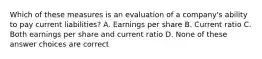 Which of these measures is an evaluation of a company's ability to pay current liabilities? A. Earnings per share B. Current ratio C. Both earnings per share and current ratio D. None of these answer choices are correct